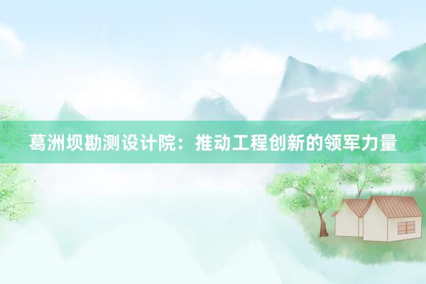 葛洲坝勘测设计院：推动工程创新的领军力量